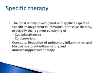   The most widely investigated and applied aspect of
    specific management is immunosuppressive therapy,
    especially the regimen consisitng of
    ◦ Cyclophosphamide
    ◦ Corticosteriods
   Concepts: Reduction of pulmonary inflammation and
    fibrosis using antiinflammatory and
    immunosuppressive therapy
 