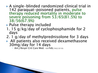  A single-blinded randomized clinical trial in
  142 paraquat-poisoned patients, pulse
  therapy reduced mortality in moderate to
  severe poisoning from 53/65(81.5%) to
  38/56(67.9%)
 Pulse therapy included
1. 15 g/kg/day of cyclophosphamide for 2
  days
2. 1 g/day of methylprednisolone for 3 days
 All patients also received dexamethasone
  30mg/day for 14 days
     Am J Respir Crit Care Med. 1999 Feb;159(2):357-60.
 
