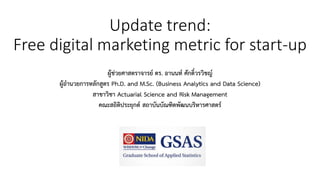 Update trend:
Free digital marketing metric for start-up
ผู้ช่วยศาสตราจารย์ ดร. อานนท์ ศักดิ์วรวิชญ์
ผู้อานวยการหลักสูตร Ph.D. and M.Sc. (Business Analytics and Data Science)
สาขาวิชา Actuarial Science and Risk Management
คณะสถิติประยุกต์ สถาบันบัณฑิตพัฒนบริหารศาสตร์
 