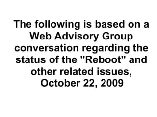   The following is based on a Web Advisory Group conversation regarding the status of the &quot;Reboot&quot; and other related issues,   October 22, 2009   
