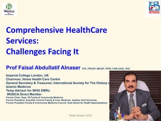Comprehensive HealthCare
Services:
Challenges Facing It
Prof Faisal Abdullatif Alnaser FPC, FRCGP, MICGP, FFPH, FAM (USA), PhD
Imperial College London, UK
Chairman; Home Health Care Centre
General Secretary & Treasures; International Society for The History of
Islamic Medicine
Temp Advisor for WHO EMRo
WONCA Direct Member
Former Chair; Dept. Of Family & Community Medicine
Former President; Scientific Council Family & Com. Medicine Arabian Gulf University
Former President Family & Community Medicine Council. Arab Board for Health Specializations
Faisal Alnaser 2019 1
 