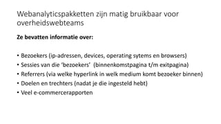 Webanalyticspakketten zijn matig bruikbaar voor
overheidswebteams
Ze bevatten informatie over:
• Bezoekers (ip-adressen, devices, operating sytems en browsers)
• Sessies van die ‘bezoekers’ (binnenkomstpagina t/m exitpagina)
• Referrers (via welke hyperlink in welk medium komt bezoeker binnen)
• Doelen en trechters (nadat je die ingesteld hebt)
• Veel e-commercerapporten
 