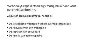 Webanalyticspakketten zijn matig bruikbaar voor
overheidswebteams
Ze missen cruciale informatie, namelijk:
• De strategische webdoelen van de overheidsorganisatie
• De relevantie van een webpagina
• De toptaken van de website
• De functie van een webpagina
 