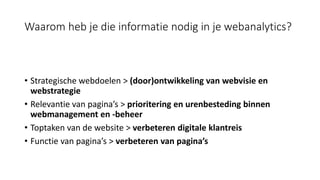 Waarom heb je die informatie nodig in je webanalytics?
• Strategische webdoelen > (door)ontwikkeling van webvisie en
webstrategie
• Relevantie van pagina’s > prioritering en urenbesteding binnen
webmanagement en -beheer
• Toptaken van de website > verbeteren digitale klantreis
• Functie van pagina’s > verbeteren van pagina’s
 