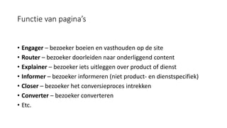 Functie van pagina’s
• Engager – bezoeker boeien en vasthouden op de site
• Router – bezoeker doorleiden naar onderliggend content
• Explainer – bezoeker iets uitleggen over product of dienst
• Informer – bezoeker informeren (niet product- en dienstspecifiek)
• Closer – bezoeker het conversieproces intrekken
• Converter – bezoeker converteren
• Etc.
 