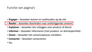 Functie van pagina’s
• Engager – bezoeker boeien en vasthouden op de site
• Router – bezoeker doorleiden naar onderliggende content
• Explainer – bezoeker iets uitleggen over product of dienst
• Informer – bezoeker informeren (niet product- en dienstspecifiek)
• Closer – bezoeker het conversieproces intrekken
• Converter – bezoeker converteren
• Etc.
 