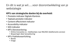 En dit is wat je wil……voor doorontwikkeling van je
webstategie
KPI’s van strategische doelen bij de overheid:
• Prestatie-indicator Digitale Klantreis
• Toptaak-prestatie-indicator
• Content-effectiviteit-indicator
• Accessibility-indicator
• SEO-indicator
• KPI’s Dienstverlening
• Online transacties vs. =telefoontjes naar RSC/KCC (telefonische service)
• Besparingen door kanaalsturing
• KPI’s Publieksvoorlichting
• Bereik
• Imago
 