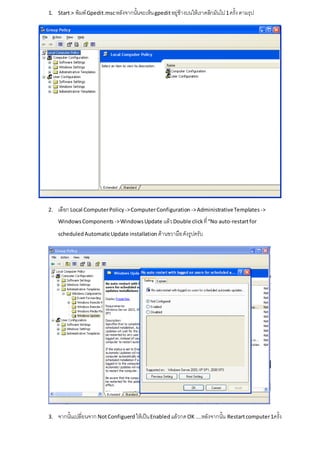 1. Start > พิมพ์ Gpedit.msc หลังจากนั้นจะเห็น gpedit อยู่ข้างบนให้เราคลิกมันไป 1 ครั้ง ตามรุป




2.   เลือก Local Computer Policy -> Computer Configuration -> Administrative Templates ->
     Windows Components -> Windows Update แล้ว Double click ที่ “No auto-restart for

     scheduled Automatic Update installation ด้านขวามือ ดังรูปครับ




3.   จากนั้นเปลี่ยนจาก Not Configuerd ให้เป็น Enabled แล้วกด OK .....หลังจากนั้น Restart computer 1ครั้ง
 