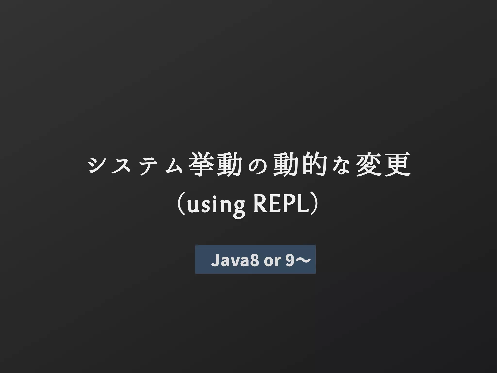 システム挙動の動的な変更
(using REPL)
Java8 or 9〜
 