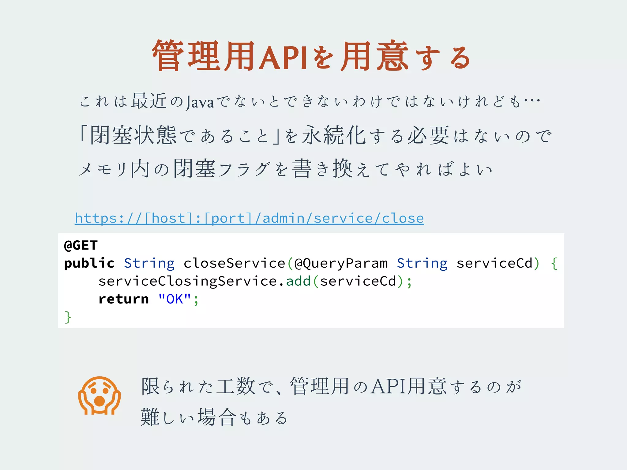 管理用APIを用意する
これは最近のJavaでないとできないわけではないけれども…
「閉塞状態であること」を永続化する必要はないので
メモリ内の閉塞フラグを書き換えてやればよい
https://[host]:[port]/admin/service/close
限られた工数で、管理用のAPI用意するのが
難しい場合もある
�
@GET
public String closeService(@QueryParam String serviceCd) {
serviceClosingService.add(serviceCd);
return "OK";
}
 