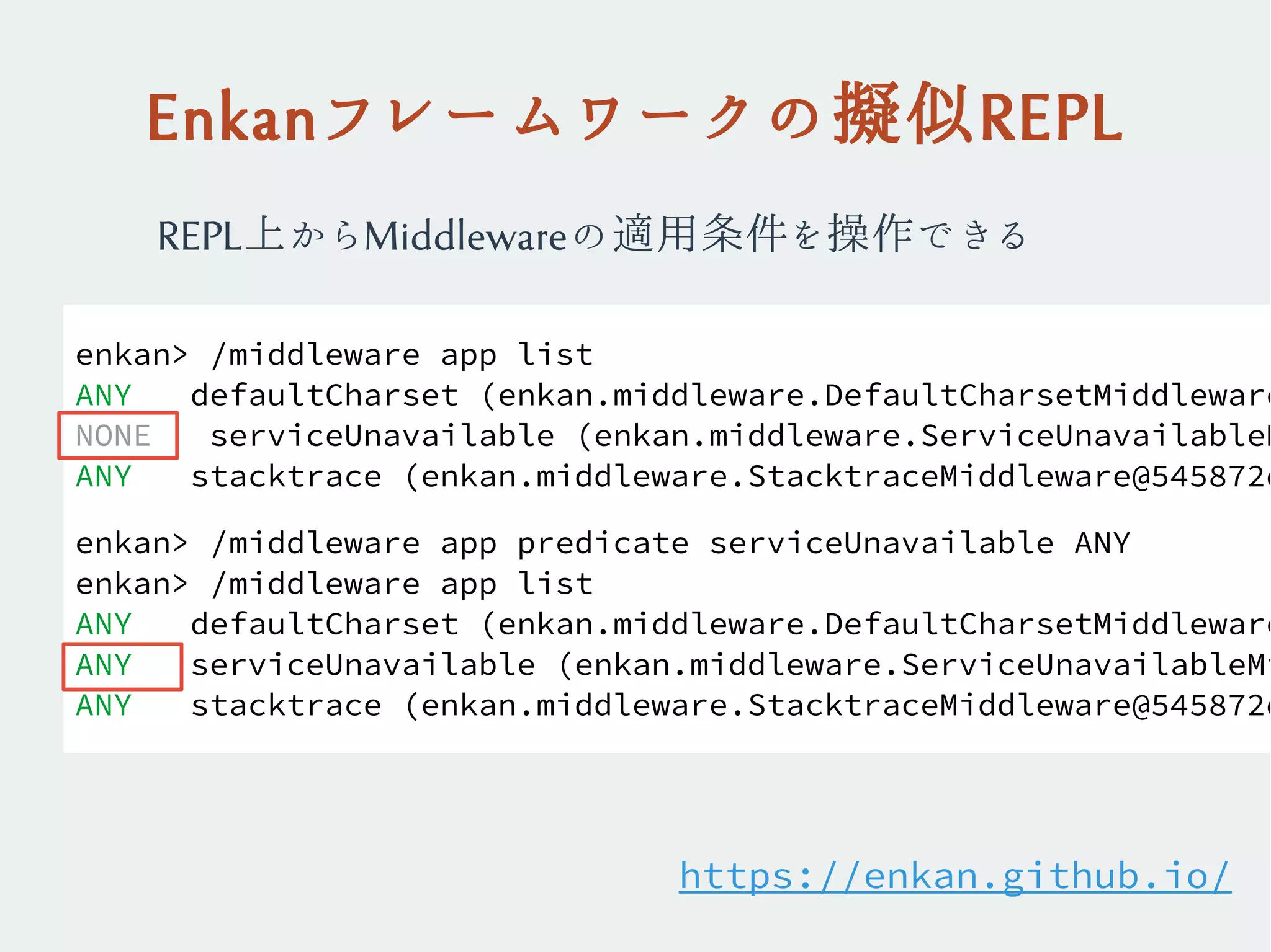 Enkanフレームワークの擬似REPL
enkan> /middleware app list
ANY defaultCharset (enkan.middleware.DefaultCharsetMiddleware
NONE serviceUnavailable (enkan.middleware.ServiceUnavailableM
ANY stacktrace (enkan.middleware.StacktraceMiddleware@545872d
enkan> /middleware app predicate serviceUnavailable ANY
enkan> /middleware app list
ANY defaultCharset (enkan.middleware.DefaultCharsetMiddleware
ANY serviceUnavailable (enkan.middleware.ServiceUnavailableMi
ANY stacktrace (enkan.middleware.StacktraceMiddleware@545872d
REPL上からMiddlewareの適用条件を操作できる
https://enkan.github.io/
 