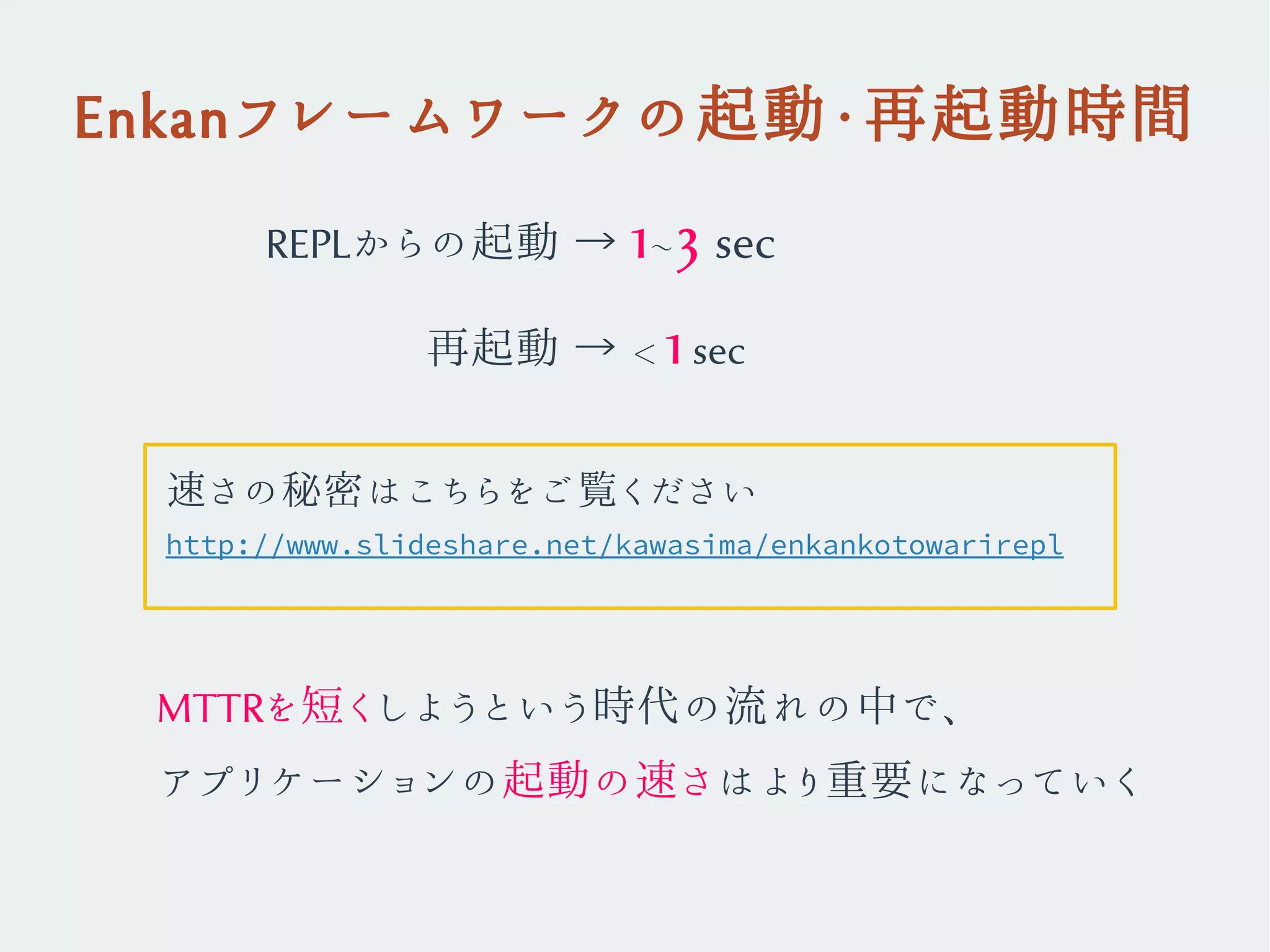 Enkanフレームワークの起動・再起動時間
REPLからの起動 → 1~3 sec
　　　 再起動 → < 1sec
MTTRを短くしようという時代の流れの中で、
アプリケーションの起動の速さはより重要になっていく
http://www.slideshare.net/kawasima/enkankotowarirepl
速さの秘密はこちらをご覧ください
 