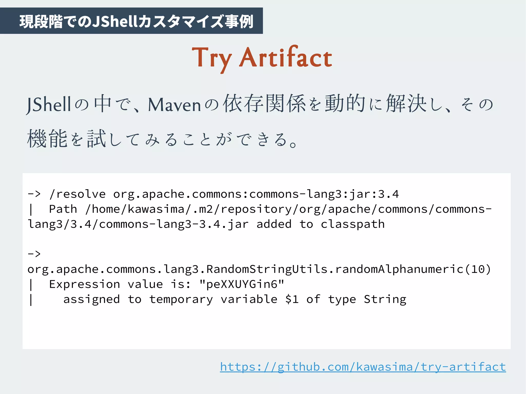 Try Artifact
JShellの中で、Mavenの依存関係を動的に解決し、その
機能を試してみることができる。
-> /resolve org.apache.commons:commons-lang3:jar:3.4
| Path /home/kawasima/.m2/repository/org/apache/commons/commons-
lang3/3.4/commons-lang3-3.4.jar added to classpath
->
org.apache.commons.lang3.RandomStringUtils.randomAlphanumeric(10)
| Expression value is: "peXXUYGin6"
| assigned to temporary variable $1 of type String
https://github.com/kawasima/try-artifact
　現段階でのJShellカスタマイズ事例
 