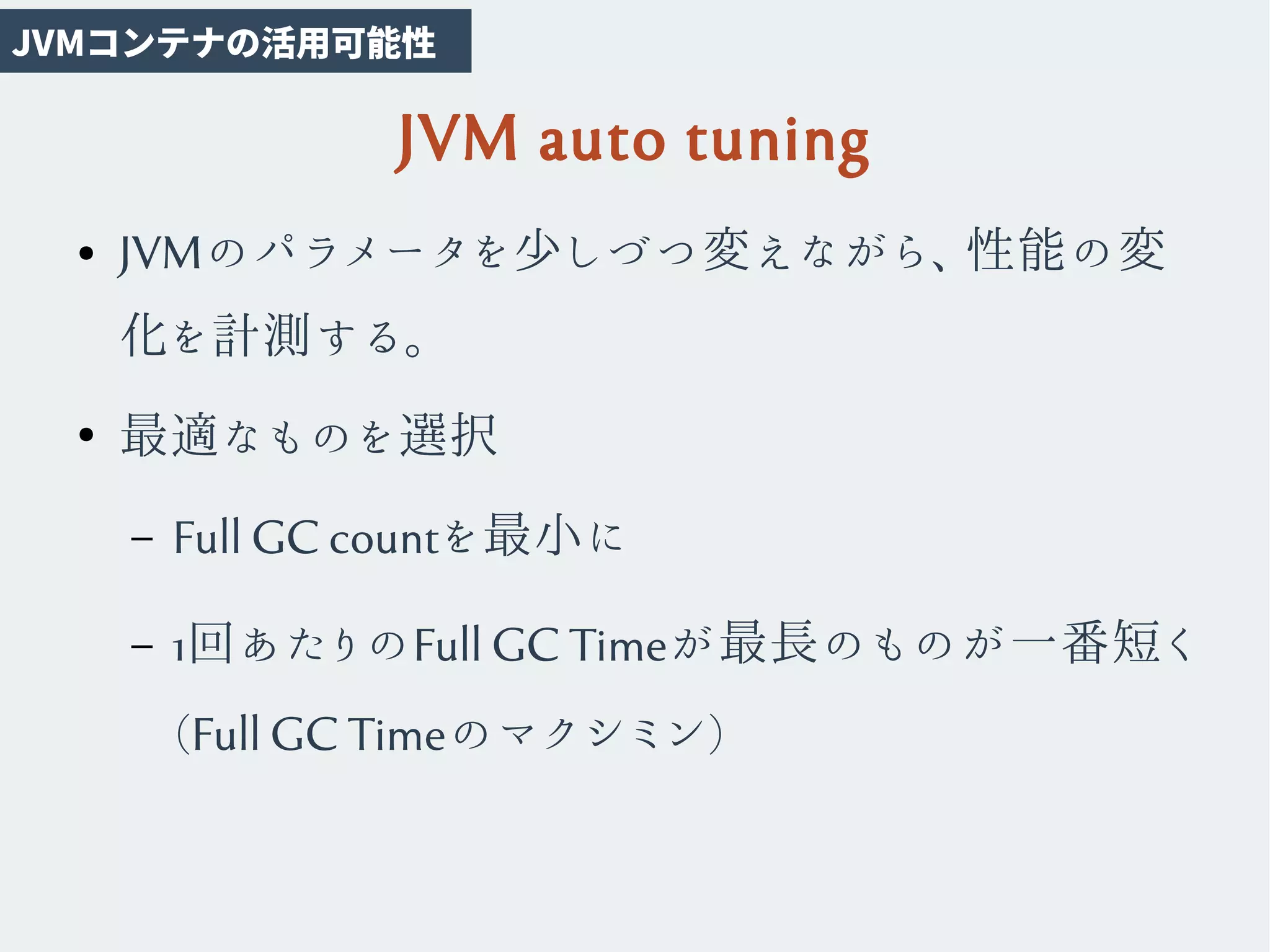 JVM auto tuning
● JVMのパラメータを少しづつ変えながら、性能の変
化を計測する。
●
最適なものを選択
– Full GC countを最小に
– 1回あたりのFull GC Timeが最長のものが一番短く
(Full GC Timeのマクシミン)
JVMコンテナの活用可能性
 