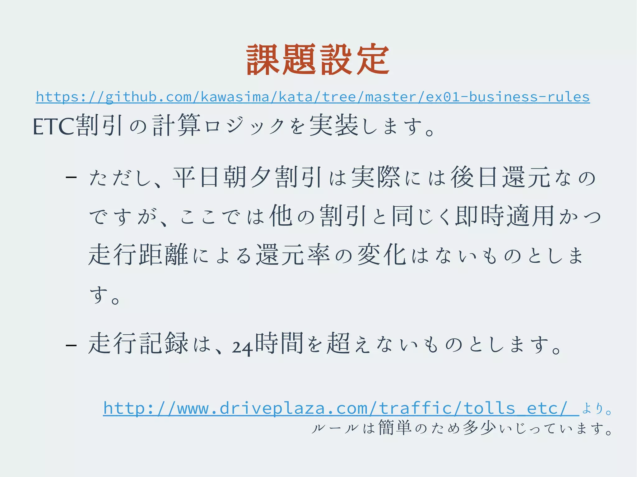 課題設定
ETC割引の計算ロジックを実装します。
– ただし、平日朝夕割引は実際には後日還元なの
ですが、ここでは他の割引と同じく即時適用かつ
走行距離による還元率の変化はないものとしま
す。
– 走行記録は、24時間を超えないものとします。
https://github.com/kawasima/kata/tree/master/ex01-business-rules
http://www.driveplaza.com/traffic/tolls_etc/ より。
ルールは簡単のため多少いじっています。
 