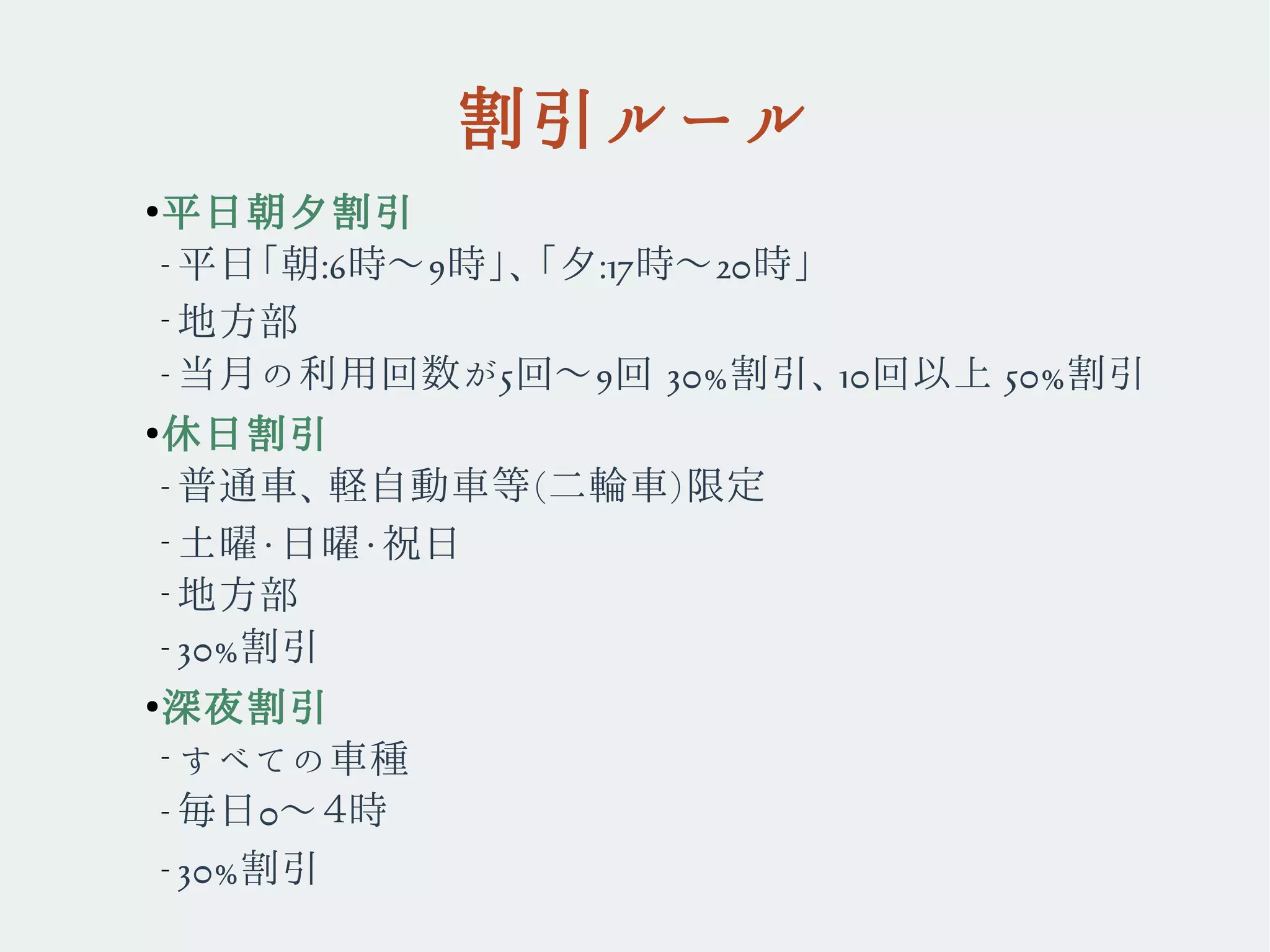 割引ルール
●
平日朝夕割引
– 平日「朝:6時〜9時」、「夕:17時〜20時」
–
地方部　
– 当月の利用回数が5回〜9回 30%割引、10回以上 50%割引
●
休日割引
– 普通車、軽自動車等(二輪車)限定
–
土曜・日曜・祝日
–
地方部
– 30%割引
●
深夜割引
–
すべての車種
– 毎日0〜４時
– 30%割引
 