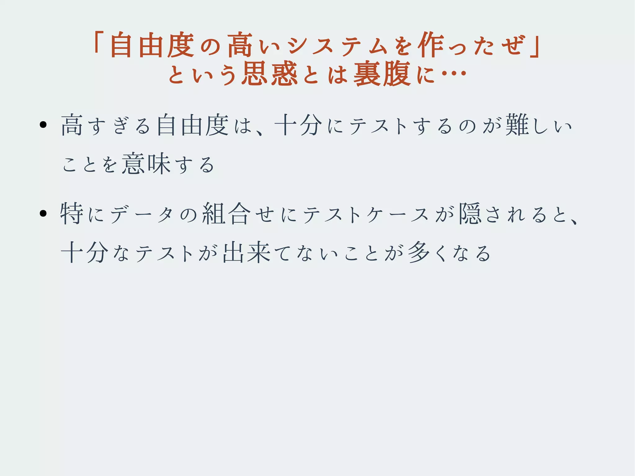 「自由度の高いシステムを作ったぜ」
という思惑とは裏腹に…
●
高すぎる自由度は、十分にテストするのが難しい
ことを意味する
●
特にデータの組合せにテストケースが隠されると、
十分なテストが出来てないことが多くなる
 