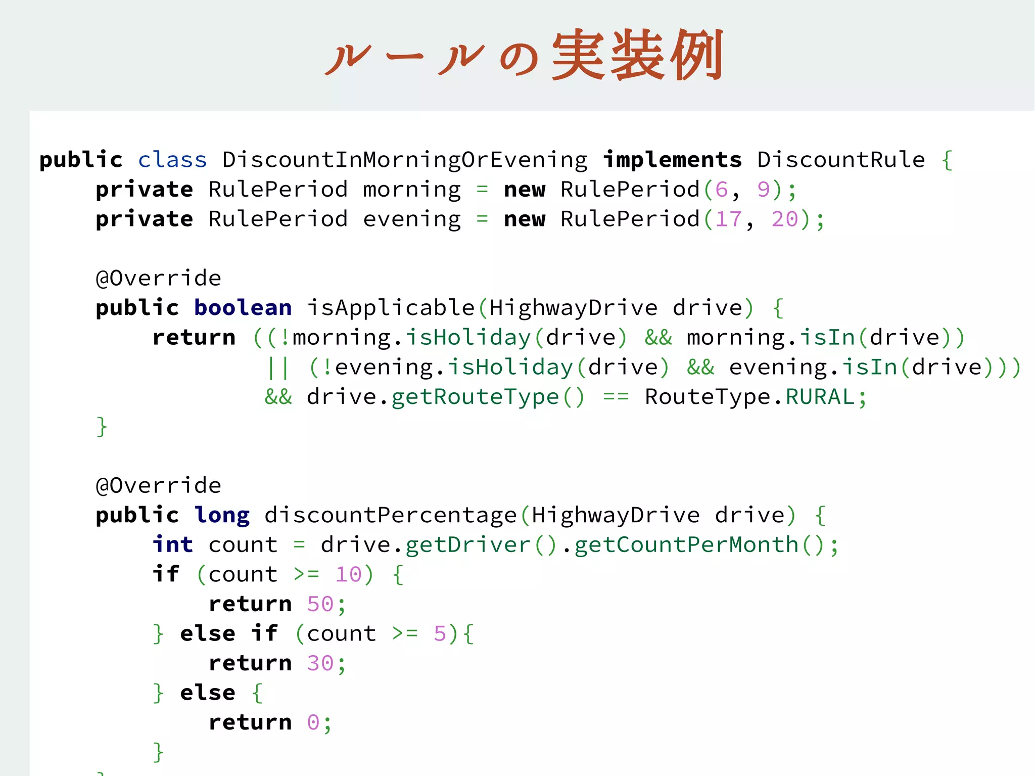 ルールの実装例
public class DiscountInMorningOrEvening implements DiscountRule {
private RulePeriod morning = new RulePeriod(6, 9);
private RulePeriod evening = new RulePeriod(17, 20);
@Override
public boolean isApplicable(HighwayDrive drive) {
return ((!morning.isHoliday(drive) && morning.isIn(drive))
|| (!evening.isHoliday(drive) && evening.isIn(drive)))
&& drive.getRouteType() == RouteType.RURAL;
}
@Override
public long discountPercentage(HighwayDrive drive) {
int count = drive.getDriver().getCountPerMonth();
if (count >= 10) {
return 50;
} else if (count >= 5){
return 30;
} else {
return 0;
}
 