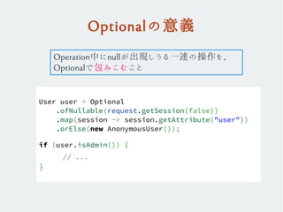 Optionalの意義
User user = Optional
.ofNullable(request.getSession(false))
.map(session -> session.getAttribute("user"))
.orElse(new AnonymousUser());
if (user.isAdmin()) {
// ...
}
Operation中にnullが出現しうる一連の操作を、
Optionalで包みこむこと
 