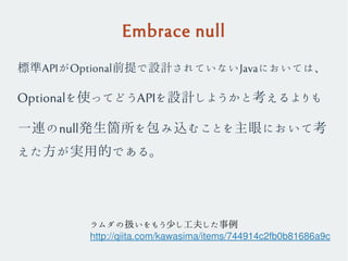 Embrace null
標準APIがOptional前提で設計されていないJavaにおいては、
Optionalを使ってどうAPIを設計しようかと考えるよりも
一連のnull発生箇所を包み込むことを主眼において考
えた方が実用的である。
ラムダの扱いをもう少し工夫した事例
http://qiita.com/kawasima/items/744914c2fb0b81686a9c
 