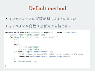 Default method
●
インタフェースに実装が持てるようになった
●
インスタンス変数は当然ながら持てない
default void forEach(BiConsumer<? super K, ? super V> action) {
Objects.requireNonNull(action);
for (Map.Entry<K, V> entry : entrySet()) {
K k;
V v;
try {
k = entry.getKey();
v = entry.getValue();
} catch(IllegalStateException ise) {
// this usually means the entry is no longer in the map.
throw new ConcurrentModificationException(ise);
}
action.accept(k, v);
}
}
 
