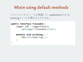 Mixin using default methods
public interface Traceable {
Logger LOG = LoggerFactory
.getLogger(Traceable.class);
default void writeLog() {
LOG.info(toString());
}
}
こういうインタフェースを用意して、implementsすれば、
writeLogメソッドが使えるようになる。
 