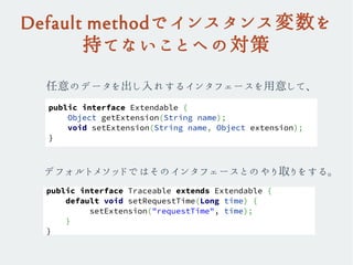 Default methodでインスタンス変数を
持てないことへの対策
任意のデータを出し入れするインタフェースを用意して、
public interface Extendable {
Object getExtension(String name);
void setExtension(String name, Object extension);
}
public interface Traceable extends Extendable {
default void setRequestTime(Long time) {
setExtension("requestTime", time);
}
}
デフォルトメソッドではそのインタフェースとのやり取りをする。
 
