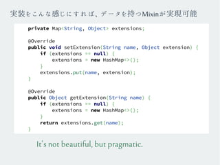 private Map<String, Object> extensions;
@Override
public void setExtension(String name, Object extension) {
if (extensions == null) {
extensions = new HashMap<>();
}
extensions.put(name, extension);
}
@Override
public Object getExtension(String name) {
if (extensions == null) {
extensions = new HashMap<>();
}
return extensions.get(name);
}
It's not beautiful, but pragmatic.
実装をこんな感じにすれば、データを持つMixinが実現可能
 