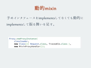 動的mixin
予めインタフェースをimplementsしてなくても動的に
implementsして振る舞いを足す。
Proxy.newProxyInstance(
classloader,
new Class[]{ Request.class, Traceable.class },
new MixinProxyHandler());
 