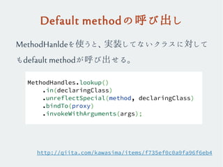 Default methodの呼び出し
MethodHandles.lookup()
.in(declaringClass)
.unreflectSpecial(method, declaringClass)
.bindTo(proxy)
.invokeWithArguments(args);
MethodHanldeを使うと、実装してないクラスに対して
もdefault methodが呼び出せる。
http://qiita.com/kawasima/items/f735ef0c0a9fa96f6eb4
 