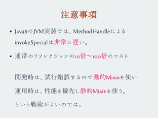 注意事項
● Java8のJVM実装では、MethodHandleによる
invokeSpecialは非常に遅い。
● 通常のリフレクションの10倍〜100倍のコスト
開発時は、試行錯誤するので動的Mixinを使い
運用時は、性能を優先し静的Mixinを使う。
という戦術がよいのでは。
 