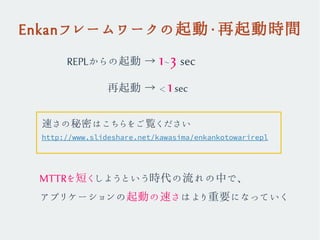 Enkanフレームワークの起動・再起動時間
REPLからの起動 → 1~3 sec
　　　 再起動 → < 1sec
MTTRを短くしようという時代の流れの中で、
アプリケーションの起動の速さはより重要になっていく
http://www.slideshare.net/kawasima/enkankotowarirepl
速さの秘密はこちらをご覧ください
 
