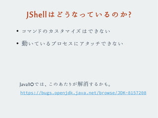 JShellはどうなっているのか?
●
コマンドのカスタマイズはできない
●
動いているプロセスにアタッチできない
https://bugs.openjdk.java.net/browse/JDK-8157208
Java10では、このあたりが解消するかも。
 