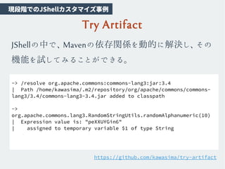 Try Artifact
JShellの中で、Mavenの依存関係を動的に解決し、その
機能を試してみることができる。
-> /resolve org.apache.commons:commons-lang3:jar:3.4
| Path /home/kawasima/.m2/repository/org/apache/commons/commons-
lang3/3.4/commons-lang3-3.4.jar added to classpath
->
org.apache.commons.lang3.RandomStringUtils.randomAlphanumeric(10)
| Expression value is: "peXXUYGin6"
| assigned to temporary variable $1 of type String
https://github.com/kawasima/try-artifact
　現段階でのJShellカスタマイズ事例
 