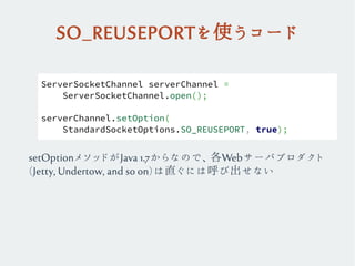 SO_REUSEPORTを使うコード
ServerSocketChannel serverChannel =
ServerSocketChannel.open();
serverChannel.setOption(
StandardSocketOptions.SO_REUSEPORT, true);
setOptionメソッドがJava 1.7からなので、各Webサーバプロダクト
(Jetty, Undertow, and so on)は直ぐには呼び出せない
 