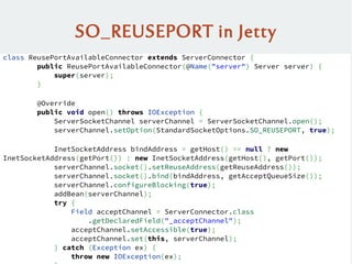SO_REUSEPORT in Jetty
class ReusePortAvailableConnector extends ServerConnector {
public ReusePortAvailableConnector(@Name("server") Server server) {
super(server);
}
@Override
public void open() throws IOException {
ServerSocketChannel serverChannel = ServerSocketChannel.open();
serverChannel.setOption(StandardSocketOptions.SO_REUSEPORT, true);
InetSocketAddress bindAddress = getHost() == null ? new
InetSocketAddress(getPort()) : new InetSocketAddress(getHost(), getPort());
serverChannel.socket().setReuseAddress(getReuseAddress());
serverChannel.socket().bind(bindAddress, getAcceptQueueSize());
serverChannel.configureBlocking(true);
addBean(serverChannel);
try {
Field acceptChannel = ServerConnector.class
.getDeclaredField("_acceptChannel");
acceptChannel.setAccessible(true);
acceptChannel.set(this, serverChannel);
} catch (Exception ex) {
throw new IOException(ex);
 