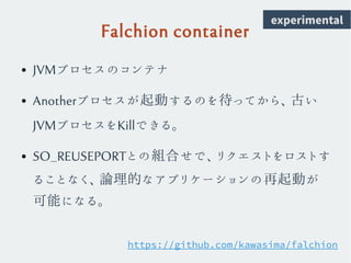 Falchion container
● JVMプロセスのコンテナ
● Anotherプロセスが起動するのを待ってから、古い
JVMプロセスをKillできる。
● SO_REUSEPORTとの組合せで、リクエストをロストす
ることなく、論理的なアプリケーションの再起動が
可能になる。
https://github.com/kawasima/falchion
experimental
 