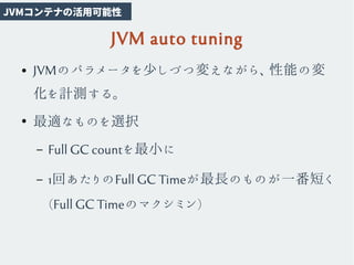 JVM auto tuning
● JVMのパラメータを少しづつ変えながら、性能の変
化を計測する。
●
最適なものを選択
– Full GC countを最小に
– 1回あたりのFull GC Timeが最長のものが一番短く
(Full GC Timeのマクシミン)
JVMコンテナの活用可能性
 