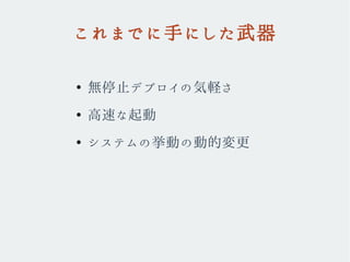 これまでに手にした武器
●
無停止デプロイの気軽さ
●
高速な起動
●
システムの挙動の動的変更
 