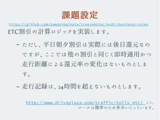 課題設定
ETC割引の計算ロジックを実装します。
– ただし、平日朝夕割引は実際には後日還元なの
ですが、ここでは他の割引と同じく即時適用かつ
走行距離による還元率の変化はないものとしま
す。
– 走行記録は、24時間を超えないものとします。
https://github.com/kawasima/kata/tree/master/ex01-business-rules
http://www.driveplaza.com/traffic/tolls_etc/ より。
ルールは簡単のため多少いじっています。
 