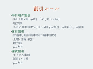 割引ルール
●
平日朝夕割引
– 平日「朝:6時〜9時」、「夕:17時〜20時」
–
地方部　
– 当月の利用回数が5回〜9回 30%割引、10回以上 50%割引
●
休日割引
– 普通車、軽自動車等(二輪車)限定
–
土曜・日曜・祝日
–
地方部
– 30%割引
●
深夜割引
–
すべての車種
– 毎日0〜４時
– 30%割引
 