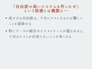 「自由度の高いシステムを作ったぜ」
という思惑とは裏腹に…
●
高すぎる自由度は、十分にテストするのが難しい
ことを意味する
●
特にデータの組合せにテストケースが隠されると、
十分なテストが出来てないことが多くなる
 