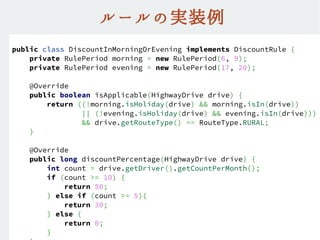 ルールの実装例
public class DiscountInMorningOrEvening implements DiscountRule {
private RulePeriod morning = new RulePeriod(6, 9);
private RulePeriod evening = new RulePeriod(17, 20);
@Override
public boolean isApplicable(HighwayDrive drive) {
return ((!morning.isHoliday(drive) && morning.isIn(drive))
|| (!evening.isHoliday(drive) && evening.isIn(drive)))
&& drive.getRouteType() == RouteType.RURAL;
}
@Override
public long discountPercentage(HighwayDrive drive) {
int count = drive.getDriver().getCountPerMonth();
if (count >= 10) {
return 50;
} else if (count >= 5){
return 30;
} else {
return 0;
}
 