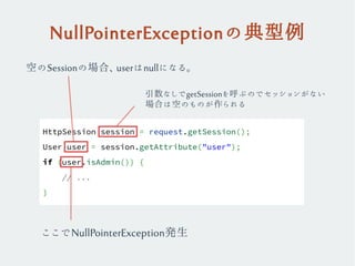 NullPointerExceptionの典型例
HttpSession session = request.getSession();
User user = session.getAttribute("user");
if (user.isAdmin()) {
// ...
}
ここでNullPointerException発生
引数なしでgetSessionを呼ぶのでセッションがない
場合は空のものが作られる
空のSessionの場合、userはnullになる。
 