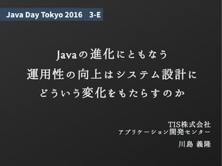 Javaの進化にともなう
運用性の向上はシステム設計に
どういう変化をもたらすのか
TIS株式会社
アプリケーション開発センター
川島 義隆
Java Day Tokyo 2016 3-E
 