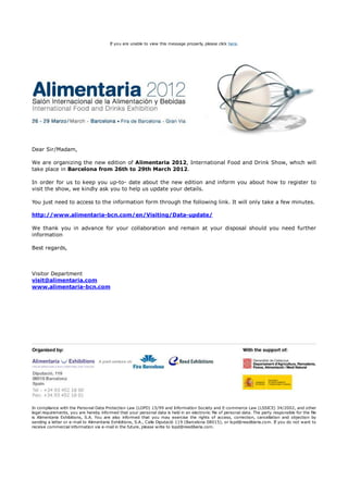 If you are unable to view this message properly, please click here.




Dear Sir/Madam,

We are organizing the new edition of Alimentaria 2012, International Food and Drink Show, which will
take place in Barcelona from 26th to 29th March 2012.

In order for us to keep you up-to- date about the new edition and inform you about how to register to
visit the show, we kindly ask you to help us update your details.

You just need to access to the information form through the following link. It will only take a few minutes.

http://www.alimentaria-bcn.com/en/Visiting/Data-update/

We thank you in advance for your collaboration and remain at your disposal should you need further
information

Best regards,



Visitor Department
visit@alimentaria.com
www.alimentaria-bcn.com




In compliance with the Personal Data Protection Law (LOPD) 15/99 and Information Society and E-commerce Law (LSSICE) 34/2002, and other
legal requirements, you are hereby informed that your personal data is held in an electronic file of personal data. The party responsible for the file
is Alimentaria Exhibitions, S.A. You are also informed that you may exercise the rights of access, correction, cancellation and objection by
sending a letter or e-mail to Alimentaria Exhibitions, S.A., Calle Diputació 119 (Barcelona 08015), or lopd@reediberia.com. If you do not want to
receive commercial information via e-mail in the future, please write to lopd@reediberia.com.
 