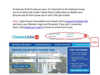 To help you find the job you want, it’s important to let employers know you’re an active job seeker. Follow these simple steps to Update your Resume and let them know you’re still in the job market. Step 1 Login to your ClearedJobs.net account. Go to www.ClearedJobs.Net and enter your Member Login and Password. If you don’t remember them, click Forgot your Login? to have an email sent to you.  Login  