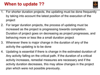 When to update ?? 
1.For shorter duration projects, the updating must be done frequently by taking into account the latest position of the execution of the project 
2.For larger duration projects, the process of updating must be increased as the project is progressing towards completion. Duration of project goes on decreasing as project progresses, and behaving more or less like a small duration project 
3.Whenever there is major change in the duration of any of the activity the updating is to be done 
4.Updating is essential if there is change in the estimated duration of Any activity falling on the critical path. If the duration of a critical activity increases, remedial measures are necessary and if the activity duration decreases, this may allow changes in the project plan which were not possible previously.  