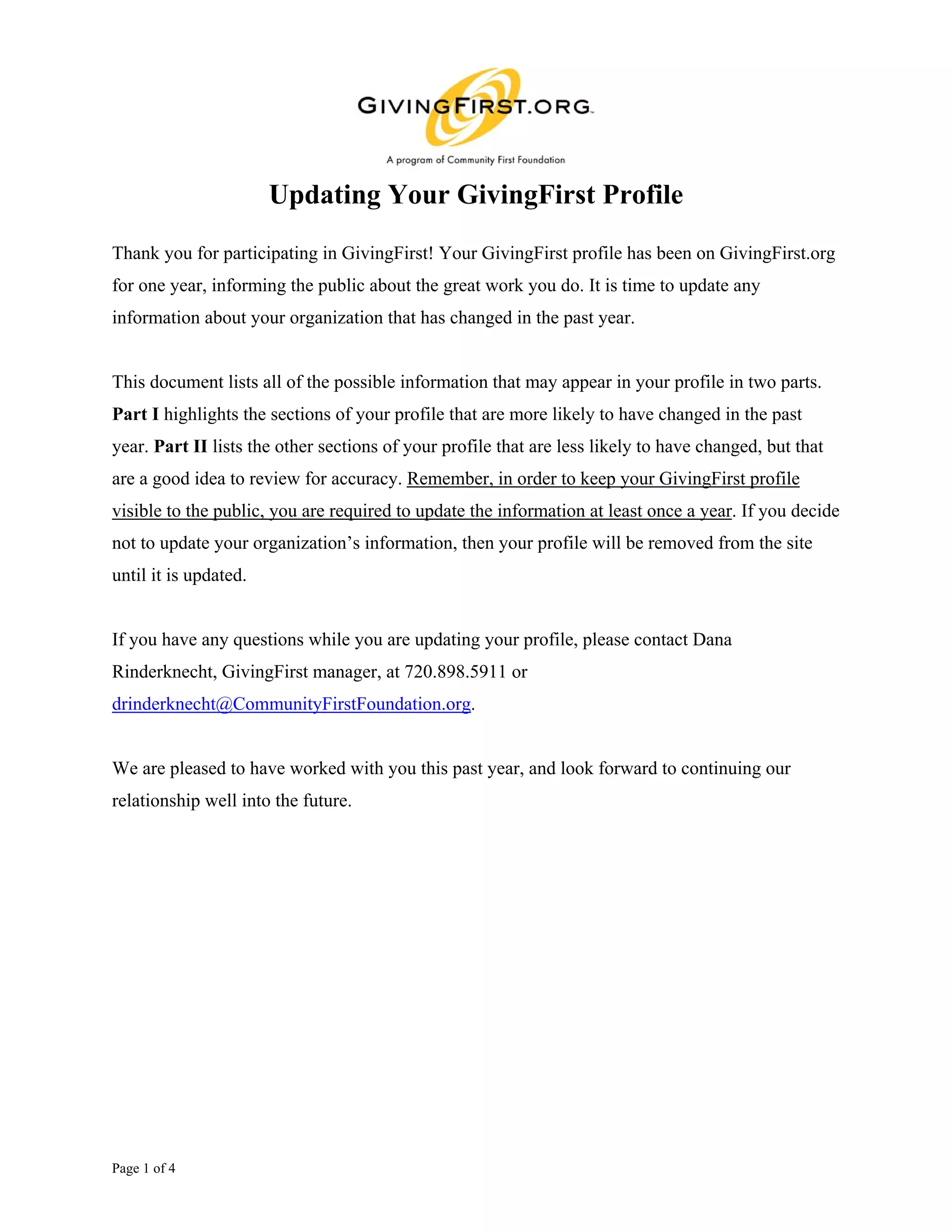 Updating Your GivingFirst Profile
Thank you for participating in GivingFirst! Your GivingFirst profile has been on GivingFirst.org
for one year, informing the public about the great work you do. It is time to update any
information about your organization that has changed in the past year.


This document lists all of the possible information that may appear in your profile in two parts.
Part I highlights the sections of your profile that are more likely to have changed in the past
year. Part II lists the other sections of your profile that are less likely to have changed, but that
are a good idea to review for accuracy. Remember, in order to keep your GivingFirst profile
visible to the public, you are required to update the information at least once a year. If you decide
not to update your organization’s information, then your profile will be removed from the site
until it is updated.


If you have any questions while you are updating your profile, please contact Dana
Rinderknecht, GivingFirst manager, at 720.898.5911 or
drinderknecht@CommunityFirstFoundation.org.


We are pleased to have worked with you this past year, and look forward to continuing our
relationship well into the future.




Page 1 of 4
 