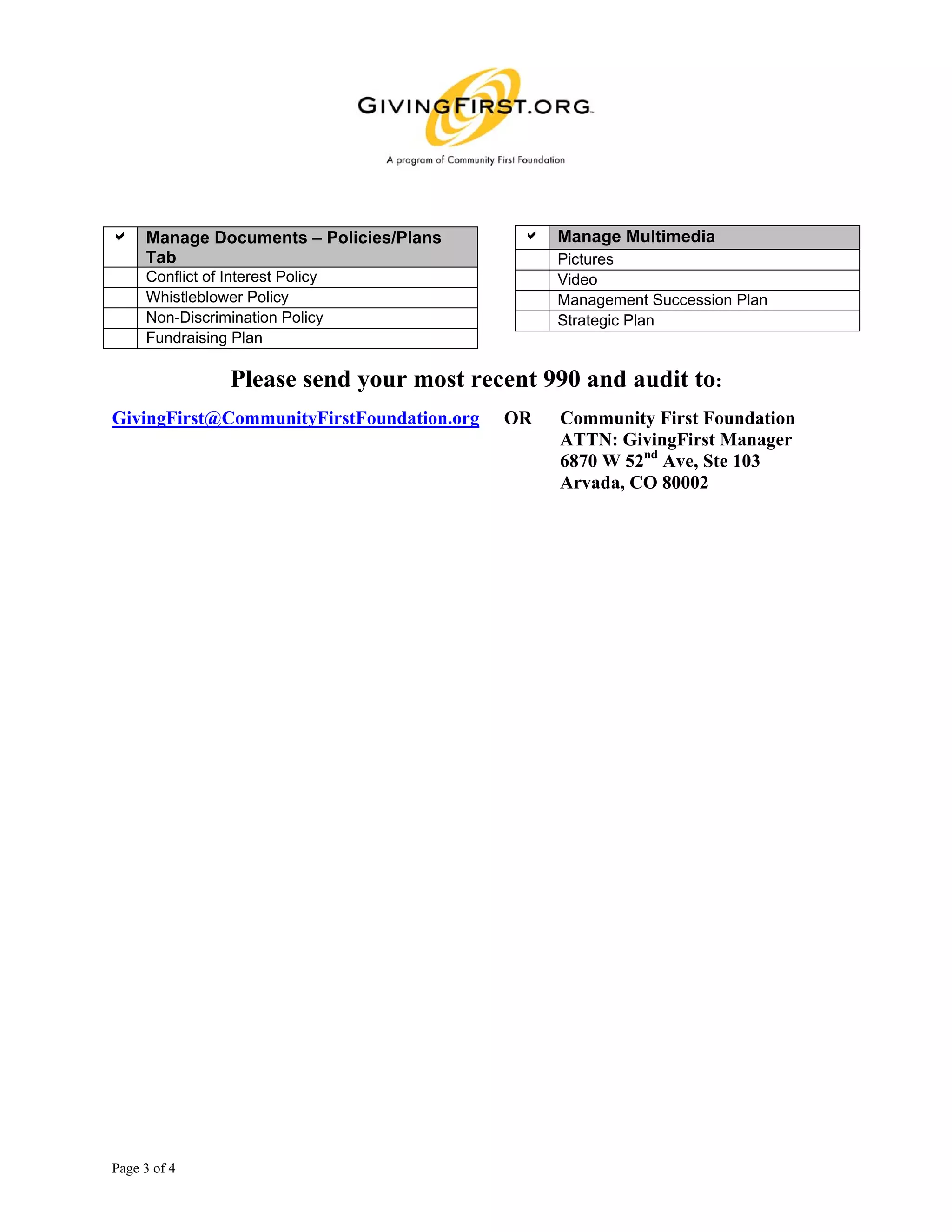 a Manage Documents – Policies/Plans         a Manage Multimedia
  Tab                                           Pictures
     Conflict of Interest Policy                Video
     Whistleblower Policy                       Management Succession Plan
     Non-Discrimination Policy                  Strategic Plan
     Fundraising Plan

                 Please send your most recent 990 and audit to:
GivingFirst@CommunityFirstFoundation.org   OR   Community First Foundation
                                                ATTN: GivingFirst Manager
                                                6870 W 52nd Ave, Ste 103
                                                Arvada, CO 80002




Page 3 of 4
 